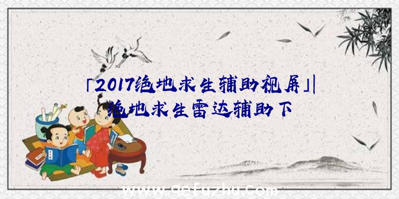 「2017绝地求生辅助视屏」|绝地求生雷达辅助下